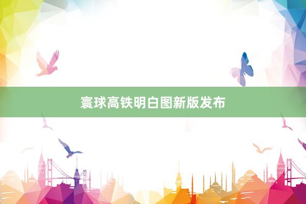 寰球高铁明白图新版发布