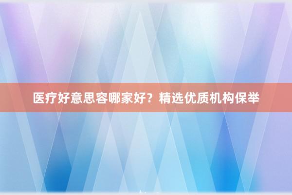 医疗好意思容哪家好?精选优质机构保举